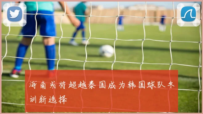 海南或将超越泰国成为韩国球队冬训新选择