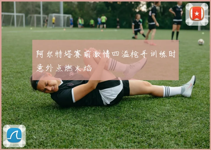阿尔特塔赛前激情四溢枪手训练时意外点燃火焰