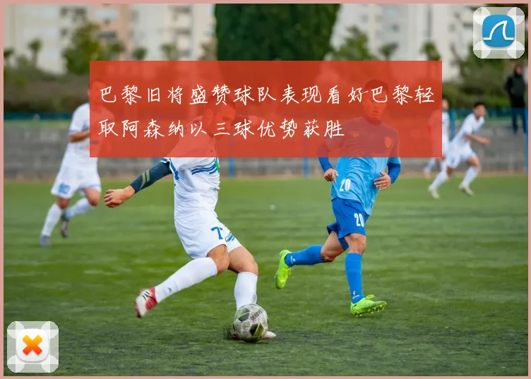 巴黎旧将盛赞球队表现看好巴黎轻取阿森纳以三球优势获胜