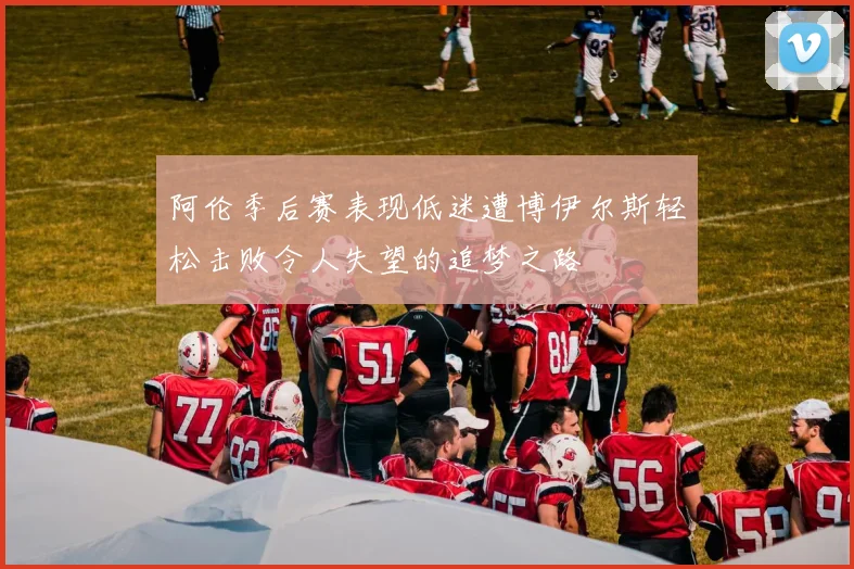 阿伦季后赛表现低迷遭博伊尔斯轻松击败令人失望的追梦之路