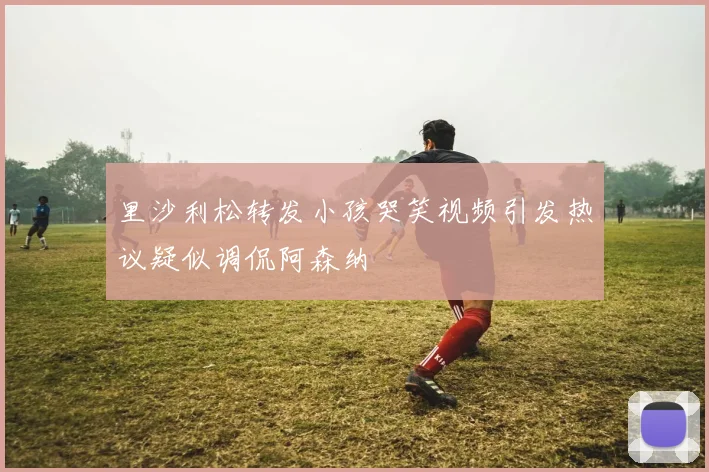 里沙利松转发小孩哭笑视频引发热议疑似调侃阿森纳