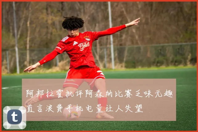 阿邦拉霍批评阿森纳比赛乏味无趣直言浪费手机电量让人失望