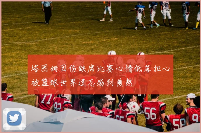 塔图姆因伤缺席比赛心情低落担心被篮球世界遗忘感到煎熬