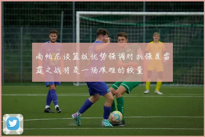 尚帕尼谈篮板优势强调对抗强度雷霆之战将是一场艰难的较量