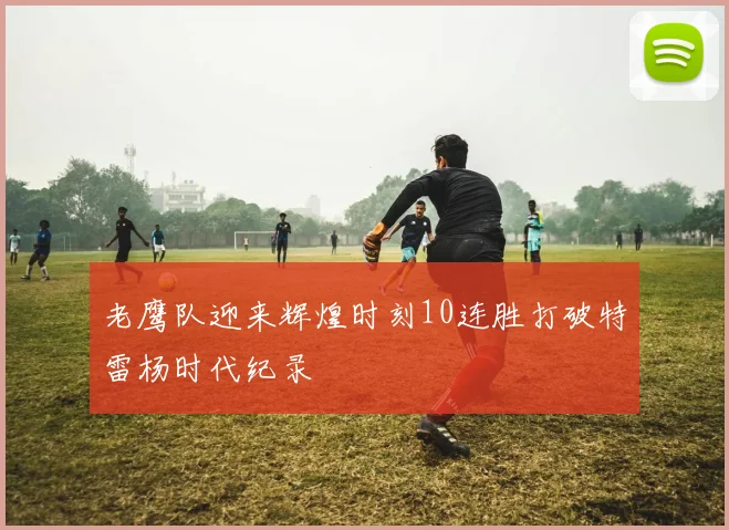 老鹰队迎来辉煌时刻10连胜打破特雷杨时代纪录