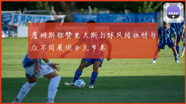 詹姆斯称赞里夫斯打球风格独特与众不同展现非凡节奏