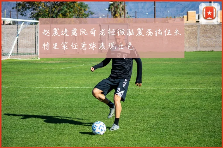 赵震透露阮奇龙轻微脑震荡挡住米特里策任意球表现出色