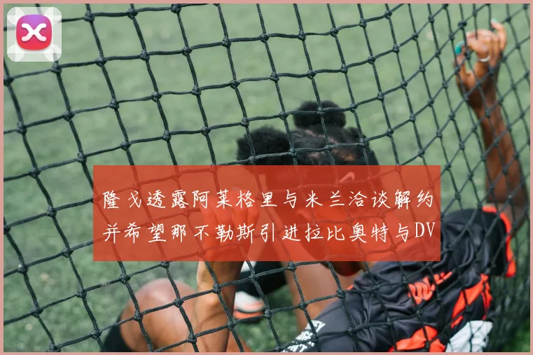 隆戈透露阿莱格里与米兰洽谈解约并希望那不勒斯引进拉比奥特与DV9